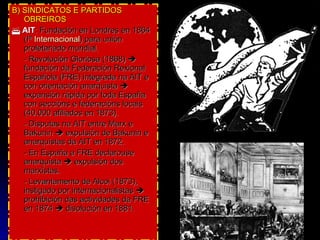 B) SINDICATOS E PARTIDOS OBREIROS    AIT : Fundación en Londres en 1864 (Iª  Internacional ) para unión proletariado mundial. - Revolución Gloriosa (1868)    fundación da Federación Rexional Española (FRE) integrada na AIT e con orientación anarquista    expansión rápida por toda España con seccións e federacións locais (40.000 afiliados en 1873). - Disputas na AIT entre Marx e Bakunin    expulsión de Bakunin e anarquistas da AIT en 1872.  - En España a FRE declarouse anarquista    expulsión dos marxistas. - Levantamento de Alcoi (1873), instigado por internacionalistas     prohibición das actividades da FRE en 1874    disolución en 1881. 