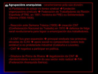    Agrupacións anarquistas :  caracterízanse pola súa división: a)  Partidarios de actuar no terreo sindical     fundación organizacións sindicais    Federación de Traballadores da Rexión Española (FTRE, en 1881, herdeira da FRE) ou Solidariedade Obreira (1906-1908). - Reacción ante Semana Tráxica (1909)    creación CNT (Confederación Nacional do Traballo) en 1910    defensa de folga xeral revolucionaria para lograr a emancipación dos traballadores. - A CNT tivo gran expansión    principal sindicato nas primeiras décadas do S.XX    apoio social no campesiñado (sobre todo andaluz) e no proletariado industrial (Cataluña e Levante). - CNT    nagativa a participar en política. - Ditadura de Primo de Rivera    ilegalización da CNT    clandestinidade e escisión do seu sector máis radical    FAI (Federación Anarquista Ibérica). 