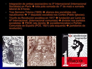 Integración de ambas asociacións na IIª Internacional (Internacional Socialista) en París    loita pola xornada do 1º de maio e xornada laboral de 8 horas. Tras Semana Tráxica (1909)    alianza dos socialistas cos republicanos    1º deputado socialista nas Cortes (Pablo Iglesias). Triunfo da Revolución soviética en 1917    fundación por Lenin da IIIª Internacional  (Internacional comunista)    división nos partidos socialistas    PSOE (ala dereita    socialdemócratas) e Partido Comunista de España (PCE, 1921) (ala esquerda    partidarios da revolución). 