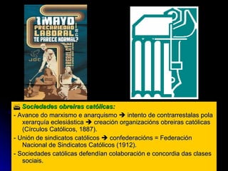    Sociedades obreiras católicas:  - Avance do marxismo e anarquismo    intento de contrarrestalas pola xerarquía eclesiástica    creación organizacións obreiras católicas (Círculos Católicos, 1887). - Unión de sindicatos católicos    confederacións = Federación Nacional de Sindicatos Católicos (1912). - Sociedades católicas defendían colaboración e concordia das clases sociais. 