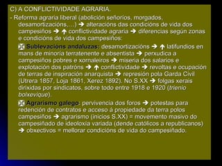 C) A CONFLICTIVIDADE AGRARIA. - Reforma agraria liberal (abolición señoríos, morgados, desamortizacións,…)    alteracións das condicións de vida dos campesiños       conflictividade agraria    diferencias según zonas e condicións de vida dos campesiños:    Sublevacións andaluzas:  desamortizacións       latifundios en mans de minoría terratenente e absentista    perxudica a campesiños pobres e xornaleiros    miseria dos salarios e explotación dos patróns       conflictividade    revoltas e ocupación de terras de inspiración anarquista    represión pola Garda Civil (Utrera 1857, Loja 1861, Xerez 1892). No S.XX    folgas xerais dirixidas por sindicatos, sobre todo entre 1918 e 1920 ( trienio bolxevique ).    Agrarismo galego : pervivencia dos foros    potestas para redención de contratos e acceso á propiedade da terra polos campesiños    agrarismo (inicios S.XX) = movemento masivo do campesiñado de ideoloxía variada (dende católicos a republicanos)    obxectivos = mellorar condicións de vida do campesiñado. 