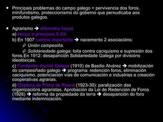 Principais problemas do campo galego = pervivencia dos foros, minifundismo, proteccionismo do goberno que perxudicaba aos produtos galegos. Agrarismo     diferentes fases : a)  Inicios a principios S.XX. b) En 1907  cambio importante     nacemento 2 asociacións:    Unión campesiña.    Solidariedade galega : loita contra caciquismo e supresión dos foros.En 1912: desaparición Solidariedade Galega por divisións ideolóxicas. c)  Fundación Acción Galega  (1910) de Basilio Alvárez    mobilización do campesiñado galego    programa: redención foros, eliminación caciquismo, potenciación vías de comunicación e industrias e creación cooperativas agrarias. d)  Ditadura de Primo de Rivera  (1923-30): paralización das organizacións agraristas. Aprobación da Lei de Redención de Foros (1926)    reforma da propiedade da terra    desaparición do foro mediante indemnización.  