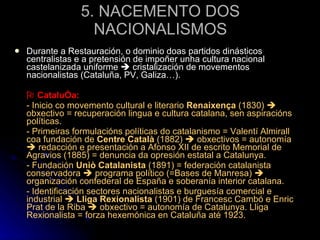 5. NACEMENTO DOS NACIONALISMOS Durante a Restauración, o dominio doas partidos dinásticos centralistas e a pretensión de impoñer unha cultura nacional castelanizada uniforme    cristalización de movementos nacionalistas (Cataluña, PV, Galiza…).    Cataluña: - Inicio co movemento cultural e literario  Renaixença  (1830)    obxectivo = recuperación lingua e cultura catalana, sen aspiracións políticas. - Primeiras formulacións políticas do catalanismo = Valentí Almirall coa fundación de  Centre Català  (1882)    obxectivos = autonomía    redacción e presentación a Afonso XII de escrito Memorial de Agravios (1885) = denuncia da opresión estatal a Catalunya. - Fundación  Uniò Catalanista  (1891) = federación catalanista conservadora    programa político (=Bases de Manresa)    organización confederal de España e soberanía interior catalana. - Identificación sectores nacionalistas e burguesía comercial e industrial     Lliga Rexionalista  (1901) de Francesc Cambó e Enric Prat de la Riba    obxectivo = autonomía de Catalunya. Lliga Rexionalista = forza hexemónica en Cataluña até 1923. 