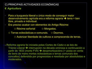 C) PRINCIPAIS ACTIVIDADES ECONÓMICAS €  Agricultura Para a burguesía liberal o único modo de conseguir maior desenvolvemento agrícola era a reforma agraria    terra = ben libre, privado e individual. Era preciso acabar con elementos do Antigo Réxime:  ☹  Réxime señorial  ☹ Morgados. ☹  Terras eclesiásticas e comunais. ☹ Dezmos. ☹  Autorizar liberdade de cultivos e compravenda de terras. -  Reforma agraria foi iniciada polas Cortes de Cádiz e as leis do Trienio Liberal    interrupción na década ominosa e continuación a partir de 1833 (morte FVII)    desamortizacións (= posta en venta de bens de mans mortas eclesiásticas e terras comunais dos concellos) defendida por progresistas e rexeitada por absolutistas e moderados. 