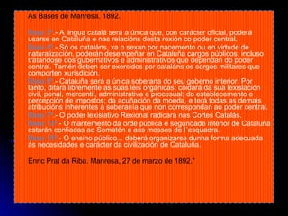 As Bases de Manresa. 1892. Base 3ª .- A lingua catalá será a única que, con carácter oficial, poderá usarse en Cataluña e nas relacións desta rexión co poder central.  Base 4ª .- Só os cataláns, xa o sexan por nacemento ou en virtude de naturalización, poderán desempeñar en Cataluña cargos públicos, incluso tratándose dos gubernativos e administrativos que dependan do poder central. Tamén deben ser exercidos por cataláns os cargos militares que comporten xurisdición. Base 6ª .- Cataluña será a única soberana do seu goberno interior. Por tanto, ditará libremente as súas leis orgánicas; coidará da súa lexislación civil, penal, mercantil, administrativa e procesual; do establecemento e percepción de impostos; da acuñación da moeda, e terá todas as demais atribucións inherentes á soberanía que non correspondan ao poder central. Base 7ª .- O poder lexislativo Rexional radicará nas Cortes Catalás. Base 13ª .- O mantemento da orde pública e seguridade interior de Cataluña estarán confiadas ao Somatén e aos mossos de l´esquadra. Base 15ª .- O ensino público... deberá organizarse dunha forma adecuada ás necesidades e carácter da civilización de Cataluña. Enric Prat da Riba. Manresa, 27 de marzo de 1892." 
