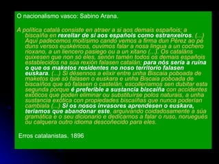 O nacionalismo vasco: Sabino Arana. A política catalá consiste en atraer a si aos demais españois; a biscaíña en  rexeitar de si aos españois como estranxeiros . (...) Aquí padecemos moitísimo cando vemos a firma dun Pérez ao pé duns versos euskéricos, ouvimos falar a nosa lingua a un cochero rioxano, a un liencero pasiego ou a un xitano (...). Os cataláns quixesen que non só eles, senón tamén todos os demais españois establecidos na súa rexión falasen catalán;  para nós sería a ruína o que os maketos residentes no noso territorio falasen   euskara .  (...) Si désennos a elixir entre unha Biscaia poboada de maketos que só falasen o euskara e unha Biscaia poboada de biscaíños que só falasen o castelán, escolleriamos sen dubitar esta segunda porque  é preferible a sustancia biscaíña  con accidentes exóticos que poden eliminar ou substituírse polos naturais, a unha sustancia exótica con propiedades biscaíñas que nunca poderían cambiala (...)  Si os nosos invasores aprendesen o euskara, teriamos que abandonar este , arquivando coidadosamente a súa gramática e o seu dicionario e dedicarnos a falar o ruso, noruegués ou calquera outro idioma descoñecido para eles. Erros catalanistas. 1896 
