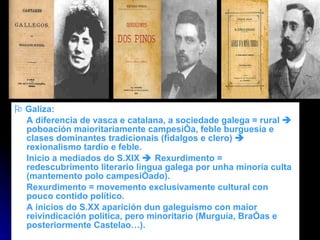    Galiza: A diferencia de vasca e catalana, a sociedade galega = rural    poboación maioritariamente campesiña, feble burguesía e clases dominantes tradicionais (fidalgos e clero)    rexionalismo tardío e feble. Inicio a mediados do S.XIX    Rexurdimento = redescubrimento literario lingua galega por unha minoría culta (mantemento polo campesiñado).  Rexurdimento = movemento exclusivamente cultural con pouco contido político. A inicios do S.XX aparición dun galeguismo con maior reivindicación política, pero minoritario (Murguía, Brañas e posteriormente Castelao…). 