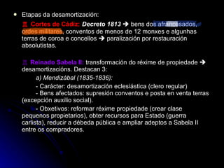 Etapas da desamortización: ♖  Cortes de Cádiz :   Decreto 1813     bens dos afrancesados, ordes militares, conventos de menos de 12 monxes e algunhas terras de coroa e concellos    paralización por restauración absolutistas. ♖  Reinado Sabela II:  transformación do réxime de propiedade    desamortizacións. Destacan 3: a) Mendizábal (1835-1836):  - Carácter: desamortización eclesiástica (clero regular)  - Bens afectados: supresión conventos e posta en venta terras (excepción auxilio social). - Obxetivos: reformar réxime propiedade (crear clase pequenos propietarios), obter recursos para Estado (guerra carlista), reducir a débeda pública e ampliar adeptos a Sabela II entre os compradores. 