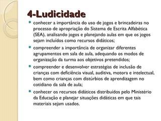 4-Ludicidade
 conhecer

a importância do uso de jogos e brincadeiras no
processo de apropriação do Sistema de Escrita Alfabética
(SEA), analisando jogos e planejando aulas em que os jogos
sejam incluídos como recursos didáticos;
 compreender a importância de organizar diferentes
agrupamentos em sala de aula, adequando os modos de
organização da turma aos objetivos pretendidos;
 compreender e desenvolver estratégias de inclusão de
crianças com deficiência visual, auditiva, motora e intelectual,
bem como crianças com distúrbios de aprendizagem no
cotidiano da sala de aula;
 conhecer os recursos didáticos distribuídos pelo Ministério
da Educação e planejar situações didáticas em que tais
materiais sejam usados.

 