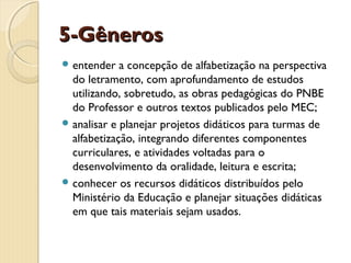 5-Gêneros
 entender

a concepção de alfabetização na perspectiva
do letramento, com aprofundamento de estudos
utilizando, sobretudo, as obras pedagógicas do PNBE
do Professor e outros textos publicados pelo MEC;
 analisar e planejar projetos didáticos para turmas de
alfabetização, integrando diferentes componentes
curriculares, e atividades voltadas para o
desenvolvimento da oralidade, leitura e escrita;
 conhecer os recursos didáticos distribuídos pelo
Ministério da Educação e planejar situações didáticas
em que tais materiais sejam usados.

 