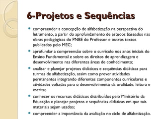 6-Projetos e Sequências










compreender a concepção de alfabetização na perspectiva do
letramento, a partir do aprofundamento de estudos baseados nas
obras pedagógicas do PNBE do Professor e outros textos
publicados pelo MEC;
aprofundar a compreensão sobre o currículo nos anos iniciais do
Ensino Fundamental e sobre os direitos de aprendizagem e
desenvolvimento nas diferentes áreas de conhecimento;
analisar e planejar projetos didáticos e sequências didáticas para
turmas de alfabetização, assim como prever atividades
permanentes integrando diferentes componentes curriculares e
atividades voltadas para o desenvolvimento da oralidade, leitura e
escrita;
conhecer os recursos didáticos distribuídos pelo Ministério da
Educação e planejar projetos e sequências didáticas em que tais
materiais sejam usados;
compreender a importância da avaliação no ciclo de alfabetização.

 