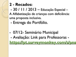 2 - Recados:
- 30 / 11 / 2013 – Educação Especial –

A Alfabetização de crianças com deficiência:
uma proposta inclusiva.

- Entrega do Portfólio.

- 07/12- Seminário Municipal
- Avaliação: Link para Professoras - 
https://pt.surveymonkey.com/s/pna

 
