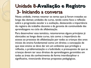 Unidade 8-Avaliação e Registro
3- Iniciando a conversa
Nesta unidade, iremos retomar os temas que já foram tratados ao
longo das demais unidades do curso, tendo como foco a reflexão
sobre a progressão escolar e a avaliação, destacando a importância
do registro do trabalho docente e da garantia de continuidade das
aprendizagens no ciclo de alfabetização.
Para desenvolver essa temática, retomaremos alguns princípios já
elencados ao longo deste curso, tais como: a importância do
acesso ao processo de alfabetização por todas as crianças dos anos
iniciais do ensino fundamental como um direito; a concepção de
que esse ensino se deve dar em um ambiente que privilegie a
reflexão, a problematização e a ludicidade; o pressuposto de que as
crianças devem ter seus direitos de aprendizagens garantidos em
todas as áreas do conhecimento de forma interdisciplinar e
significativa, vivenciando diversas propostas pedagógicas.

 