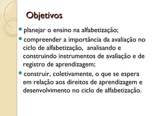 Objetivos
planejar

o ensino na alfabetização;
compreender a importância da avaliação no
ciclo de alfabetização, analisando e
construindo instrumentos de avaliação e de
registro de aprendizagem;
construir, coletivamente, o que se espera
em relação aos direitos de aprendizagem e
desenvolvimento no ciclo de alfabetização.

 