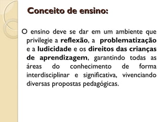Conceito de ensino:
O ensino deve se dar em um ambiente que
privilegie a reflexão, a problematização
e a ludicidade e os direitos das crianças
de aprendizagem, garantindo todas as
áreas do conhecimento de forma
interdisciplinar e significativa, vivenciando
diversas propostas pedagógicas.

 