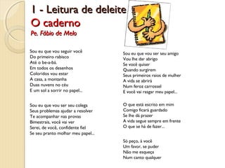 1 - Leitura de deleite
O caderno
Pe. Fábio de Melo

Sou eu que vou seguir você
Do primeiro rabisco
Até o be-a-bá.
Em todos os desenhos
Coloridos vou estar
A casa, a montanha
Duas nuvens no céu
E um sol a sorrir no papel...

Sou eu que vou ser seu amigo
Vou lhe dar abrigo
Se você quiser
Quando surgirem
Seus primeiros raios de mulher
A vida se abrirá
Num feroz carrossel
E você vai rasgar meu papel...

Sou eu que vou ser seu colega
Seus problemas ajudar a resolver
Te acompanhar nas provas
Bimestrais, você vai ver
Serei, de você, confidente fiel
Se seu pranto molhar meu papel...

O que está escrito em mim
Comigo ficará guardado
Se lhe dá prazer
A vida segue sempre em frente
O que se há de fazer...
Só peço, à você
Um favor, se puder
Não me esqueça
Num canto qualquer

 