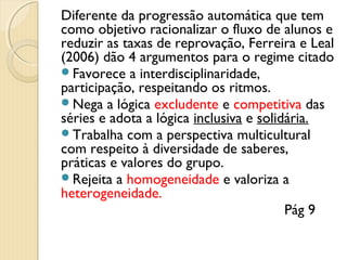 Diferente da progressão automática que tem
como objetivo racionalizar o fluxo de alunos e
reduzir as taxas de reprovação, Ferreira e Leal
(2006) dão 4 argumentos para o regime citado
Favorece a interdisciplinaridade,
participação, respeitando os ritmos.
Nega a lógica excludente e competitiva das
séries e adota a lógica inclusiva e solidária.
Trabalha com a perspectiva multicultural
com respeito à diversidade de saberes,
práticas e valores do grupo.
Rejeita a homogeneidade e valoriza a
heterogeneidade.
Pág 9

 