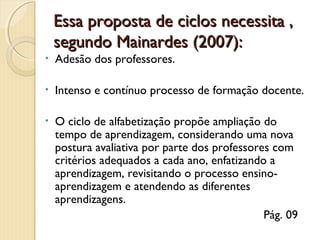 Essa proposta de ciclos necessita ,
segundo Mainardes (2007):
•

Adesão dos professores.

•

Intenso e contínuo processo de formação docente.

•

O ciclo de alfabetização propõe ampliação do
tempo de aprendizagem, considerando uma nova
postura avaliativa por parte dos professores com
critérios adequados a cada ano, enfatizando a
aprendizagem, revisitando o processo ensinoaprendizagem e atendendo as diferentes
aprendizagens.
Pág. 09

 