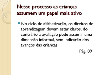 Nesse processo as crianças
assumem um papel mais ativo
No

ciclo de alfabetização, os direitos de
aprendizagem devem estar claros, do
contrário a avaliação pode assumir uma
dimensão informal, sem indicação dos
avanços das crianças
Pág. 09

 