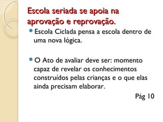 Escola seriada se apoia na
aprovação e reprovação.
Escola

Ciclada pensa a escola dentro de
uma nova lógica.

O

Ato de avaliar deve ser: momento
capaz de revelar os conhecimentos
construídos pelas crianças e o que elas
ainda precisam elaborar.
Pág 10

 
