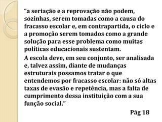 “a seriação e a reprovação não podem,
sozinhas, serem tomadas como a causa do
fracasso escolar e, em contrapartida, o ciclo e
a promoção serem tomados como a grande
solução para esse problema como muitas
políticas educacionais sustentam.
A escola deve, em seu conjunto, ser analisada
e, talvez assim, diante de mudanças
estruturais possamos tratar o que
entendemos por fracasso escolar: não só altas
taxas de evasão e repetência, mas a falta de
cumprimento dessa instituição com a sua
função social.”
Pág 18

 