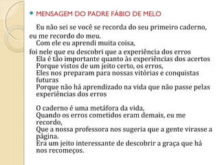  MENSAGEM

DO PADRE FÁBIO DE MELO

Eu não sei se você se recorda do seu primeiro caderno,
eu me recordo do meu.
Com ele eu aprendi muita coisa,
foi nele que eu descobri que a experiência dos erros
Ela é tão importante quanto às experiências dos acertos
Porque vistos de um jeito certo, os erros,
Eles nos preparam para nossas vitórias e conquistas
futuras
Porque não há aprendizado na vida que não passe pelas
experiências dos erros
O caderno é uma metáfora da vida,
Quando os erros cometidos eram demais, eu me
recordo,
Que a nossa professora nos sugeria que a gente virasse a
página.
Era um jeito interessante de descobrir a graça que há
nos recomeços.

 