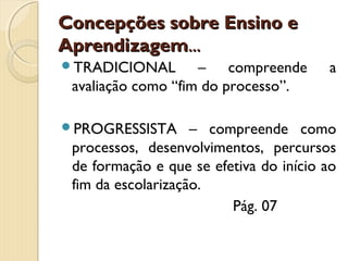 Concepções sobre Ensino e
Aprendizagem...
TRADICIONAL

– compreende
avaliação como “fim do processo”.

PROGRESSISTA

a

– compreende como
processos, desenvolvimentos, percursos
de formação e que se efetiva do início ao
fim da escolarização.
Pág. 07

 