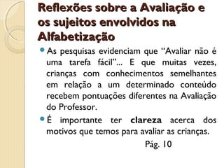 Reflexões sobre a Avaliação e
os sujeitos envolvidos na
Alfabetização
As

pesquisas evidenciam que “Avaliar não é
uma tarefa fácil”... E que muitas vezes,
crianças com conhecimentos semelhantes
em relação a um determinado conteúdo
recebem pontuações diferentes na Avaliação
do Professor.
É importante ter clareza acerca dos
motivos que temos para avaliar as crianças.
Pág. 10

 