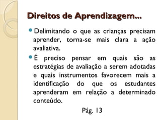 Direitos de Aprendizagem...
Delimitando

o que as crianças precisam
aprender, torna-se mais clara a ação
avaliativa.
É preciso pensar em quais são as
estratégias de avaliação a serem adotadas
e quais instrumentos favorecem mais a
identificação do que os estudantes
aprenderam em relação a determinado
conteúdo.
Pág. 13

 