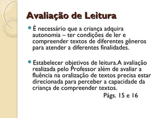 Avaliação de Leitura
É

necessário que a criança adquira
autonomia – ter condições de ler e
compreender textos de diferentes gêneros
para atender a diferentes finalidades.

Estabelecer

objetivos de leitura.A avaliação
realizada pelo Professor além de avaliar a
fluência na oralização de textos precisa estar
direcionada para perceber a capacidade da
criança de compreender textos.
Págs. 15 e 16

 