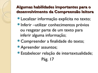 Algumas habilidades importantes para o
desenvolvimento da Compreensão leitora
Localizar

informação explícita no texto;
Inferir –utilizar conhecimentos prévios
ou resgatar parte de um texto para
inferir alguma informação;
Compreender a finalidade do texto;
Apreender assuntos;
Estabelecer relação de intertextualidade;
Pág. 17

 