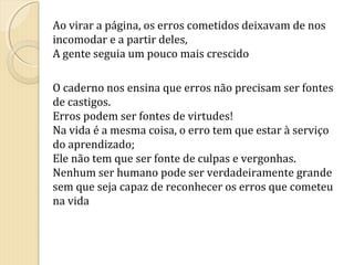 Ao virar a página, os erros cometidos deixavam de nos
incomodar e a partir deles,
A gente seguia um pouco mais crescido
O caderno nos ensina que erros não precisam ser fontes
de castigos.
Erros podem ser fontes de virtudes!
Na vida é a mesma coisa, o erro tem que estar à serviço
do aprendizado;
Ele não tem que ser fonte de culpas e vergonhas.
Nenhum ser humano pode ser verdadeiramente grande
sem que seja capaz de reconhecer os erros que cometeu
na vida

 