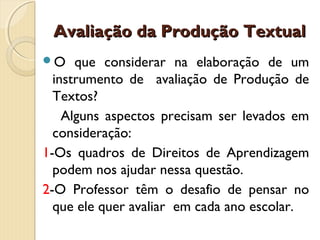 Avaliação da Produção Textual
O

que considerar na elaboração de um
instrumento de avaliação de Produção de
Textos?
Alguns aspectos precisam ser levados em
consideração:
1-Os quadros de Direitos de Aprendizagem
podem nos ajudar nessa questão.
2-O Professor têm o desafio de pensar no
que ele quer avaliar em cada ano escolar.

 