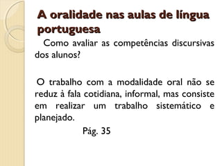 A oralidade nas aulas de língua
portuguesa
Como avaliar as competências discursivas
dos alunos?
O trabalho com a modalidade oral não se
reduz à fala cotidiana, informal, mas consiste
em realizar um trabalho sistemático e
planejado.
Pág. 35

 