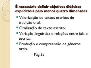 É necessário definir objetivos didáticos
explícitos a pelo menos quatro dimensões
Valorização

de textos escritos de
tradição oral;
Oralização do texto escrito;
Variação linguística e relações entre fala e
escrita;
Produção e compreensão de gêneros
orais.
Pág.35

 