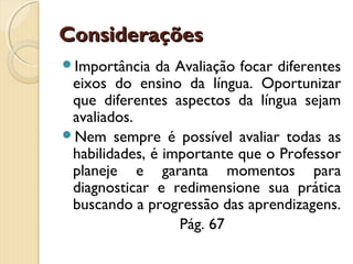 Considerações
Importância

da Avaliação focar diferentes
eixos do ensino da língua. Oportunizar
que diferentes aspectos da língua sejam
avaliados.
Nem sempre é possível avaliar todas as
habilidades, é importante que o Professor
planeje e garanta momentos para
diagnosticar e redimensione sua prática
buscando a progressão das aprendizagens.
Pág. 67

 