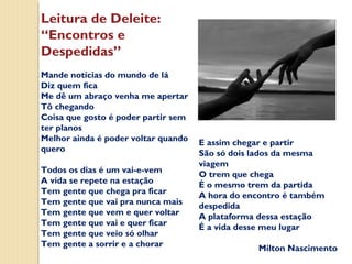 Leitura de Deleite:
“Encontros e
Despedidas”
Mande notícias do mundo de lá
Diz quem fica
Me dê um abraço venha me apertar
Tô chegando
Coisa que gosto é poder partir sem
ter planos
Melhor ainda é poder voltar quando
quero
Todos os dias é um vai-e-vem
A vida se repete na estação
Tem gente que chega pra ficar
Tem gente que vai pra nunca mais
Tem gente que vem e quer voltar
Tem gente que vai e quer ficar
Tem gente que veio só olhar
Tem gente a sorrir e a chorar

E assim chegar e partir
São só dois lados da mesma
viagem
O trem que chega
É o mesmo trem da partida
A hora do encontro é também
despedida
A plataforma dessa estação
É a vida desse meu lugar
Milton Nascimento

 