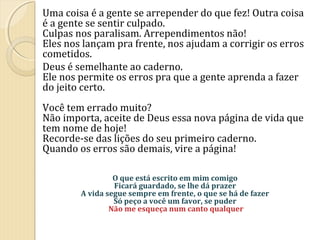 Uma coisa é a gente se arrepender do que fez! Outra coisa
é a gente se sentir culpado.
Culpas nos paralisam. Arrependimentos não!
Eles nos lançam pra frente, nos ajudam a corrigir os erros
cometidos.
Deus é semelhante ao caderno.
Ele nos permite os erros pra que a gente aprenda a fazer
do jeito certo.
Você tem errado muito?
Não importa, aceite de Deus essa nova página de vida que
tem nome de hoje!
Recorde-se das lições do seu primeiro caderno.
Quando os erros são demais, vire a página!
O que está escrito em mim comigo
Ficará guardado, se lhe dá prazer
A vida segue sempre em frente, o que se há de fazer
Só peço a você um favor, se puder
Não me esqueça num canto qualquer

 