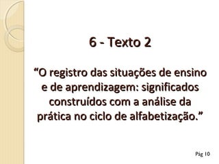 6 - Texto 2
“O registro das situações de ensino
e de aprendizagem: significados
construídos com a análise da
prática no ciclo de alfabetização.”
Pág 10

 