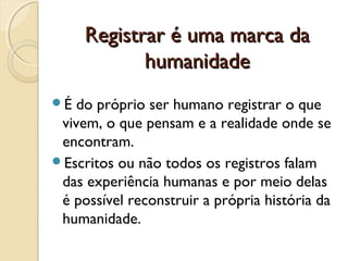 Registrar é uma marca da
humanidade
É

do próprio ser humano registrar o que
vivem, o que pensam e a realidade onde se
encontram.
Escritos ou não todos os registros falam
das experiência humanas e por meio delas
é possível reconstruir a própria história da
humanidade.

 