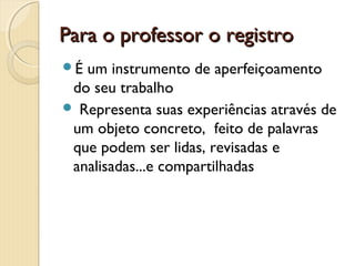 Para o professor o registro
É

um instrumento de aperfeiçoamento
do seu trabalho
 Representa suas experiências através de
um objeto concreto, feito de palavras
que podem ser lidas, revisadas e
analisadas...e compartilhadas

 