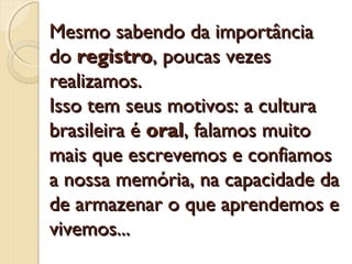Mesmo sabendo da importância
do registro, poucas vezes
realizamos.
Isso tem seus motivos: a cultura
brasileira é oral, falamos muito
mais que escrevemos e confiamos
a nossa memória, na capacidade da
de armazenar o que aprendemos e
vivemos...

 