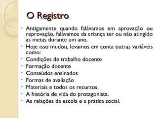 O Registro
•

•
•
•
•
•
•
•
•

Antigamente quando falávamos em aprovação ou
reprovação, falávamos da criança ter ou não atingido
as metas durante um ano.
Hoje isso mudou, levamos em conta outras variáveis
como:
Condições de trabalho docente
Formação docente
Conteúdos ensinados
Formas de avaliação
Materiais e todos os recursos.
A história de vida do protagonista.
As relações da escola e a prática social.

 