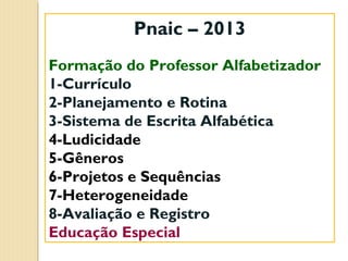 Pnaic – 2013
Formação do Professor Alfabetizador
1-Currículo
2-Planejamento e Rotina
3-Sistema de Escrita Alfabética
4-Ludicidade
5-Gêneros
6-Projetos e Sequências
7-Heterogeneidade
8-Avaliação e Registro
Educação Especial

 