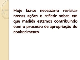 Hoje faz-se necessário revisitar
nossas ações e refletir sobre em
que medida estamos contribuindo
com o processo de apropriação do
conhecimento.

 