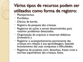 Vários tipos de recursos podem ser
utilizados como forma de registro:
•
•
•
•
•
•
•

•

Planejamentos.
Portfólios.
Diários de bordo.
Registro de pesquisa das crianças.
Registros de ações a serem desenvolvidos para
resolver problemas detectados.
Organização de arquivos e materiais didáticos
(inventário ).
Registrar o acompanhamento permanente das
crianças em relação à sua aprendizagem, fazendo
levantamento das suas conquistas e dificuldades.
Registros de projetos com: desenhos, frases orais e
escritas espontâneas das crianças, fotos.

 