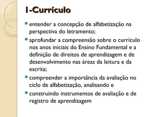1-Currículo
entender

a concepção de alfabetização na
perspectiva do letramento;
aprofundar a compreensão sobre o currículo
nos anos iniciais do Ensino Fundamental e a
definição de direitos de aprendizagem e de
desenvolvimento nas áreas da leitura e da
escrita;
compreender a importância da avaliação no
ciclo de alfabetização, analisando e
construindo instrumentos de avaliação e de
registro de aprendizagem

 