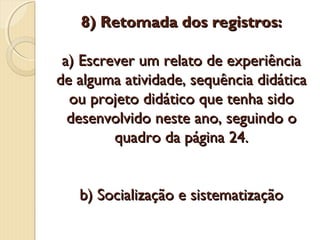 8) Retomada dos registros:
a) Escrever um relato de experiência
de alguma atividade, sequência didática
ou projeto didático que tenha sido
desenvolvido neste ano, seguindo o
quadro da página 24.
b) Socialização e sistematização

 