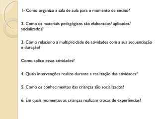 1- Como organizo a sala de aula para o momento de ensino?
2. Como os materiais pedagógicos são elaborados/ aplicados/
socializados?
3. Como relaciono a multiplicidade de atividades com a sua sequenciação
e duração?
Como aplico essas atividades?
4. Quais intervenções realizo durante a realização das atividades?
5. Como os conhecimentos das crianças são socializados?
6. Em quais momentos as crianças realizam trocas de experiências?

 