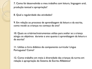 7. Como foi desenvolvido o meu trabalho com leitura, linguagem oral,
produção textual e apropriação?
8. Qual a regularidade das atividades?
9. Em relação ao processo de aprendizagem da leitura e da escrita,
como recebi as crianças no começo do ano?
10. Quais os critérios/instrumentos utilizo para avaliar se a criança
atingiu os objetivos durante o ano quanto à aprendizagem da leitura e
da escrita?
11. Utilizo o livro didático do componente curricular Língua
Portuguesa? Como?
12. Como trabalho em meio à diversidade das crianças da turma em
relação à apropriação do Sistema de Escrita Alfabética?

 
